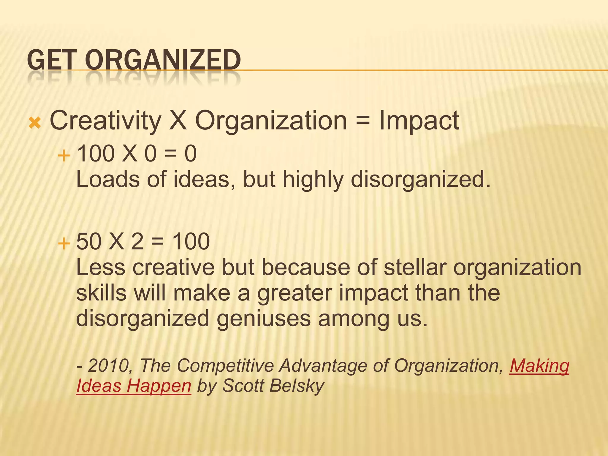 Get organizedCreativity X Organization = Impact100 X 0 = 0Loads of ideas, but highly disorganized.50 X 2 = 100Less creative but because of stellar organization skills will make a greater impact than the disorganized geniuses among us.- 2010, The Competitive Advantage of Organization, Making Ideas Happen by Scott Belsky