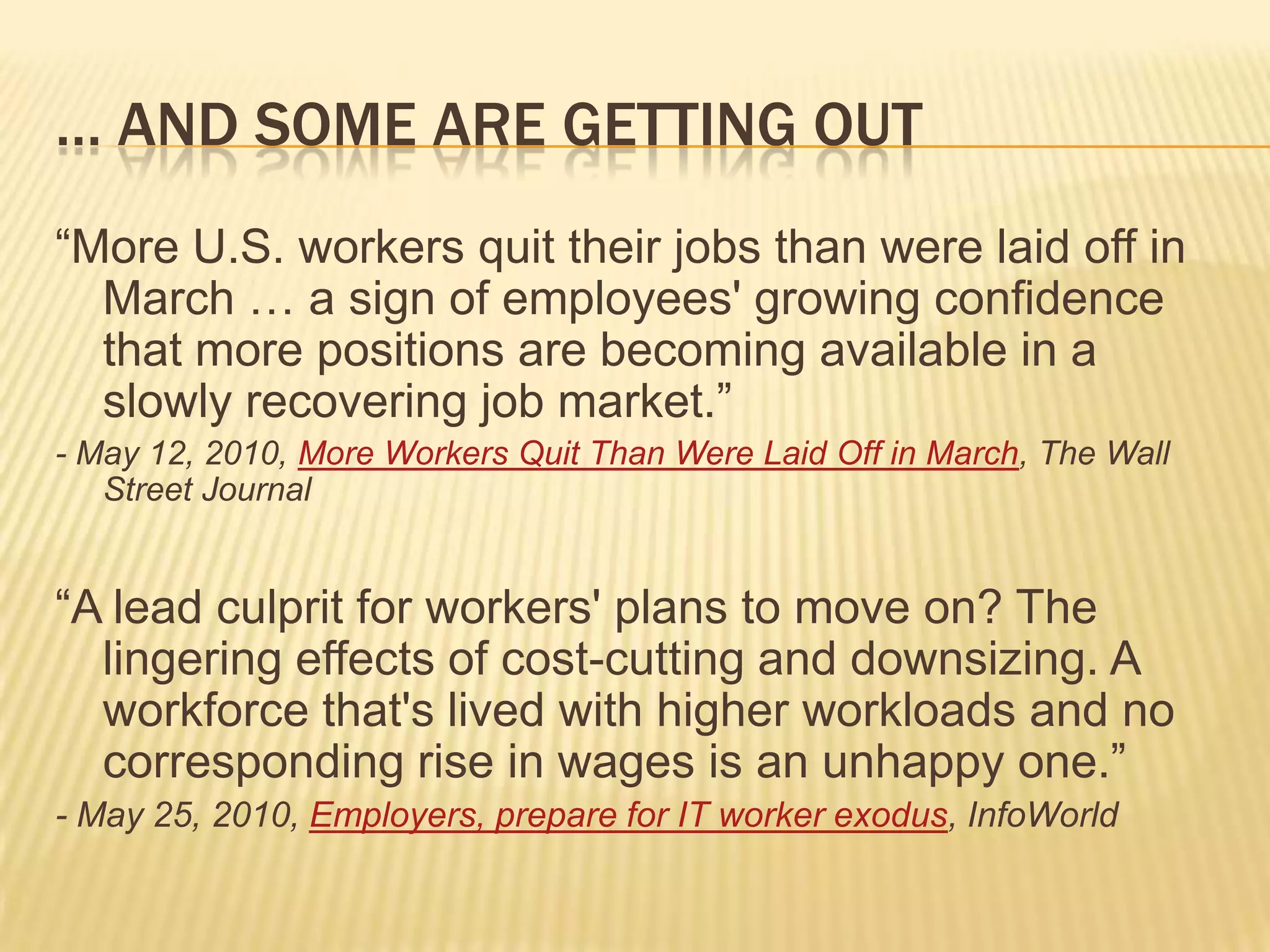 … and some are getting out“More U.S. workers quit their jobs than were laid off in March … a sign of employees' growing confidence that more positions are becoming available in a slowly recovering job market.”- May 12, 2010, More Workers Quit Than Were Laid Off in March, The Wall Street Journal“A lead culprit for workers' plans to move on? The lingering effects of cost-cutting and downsizing. A workforce that's lived with higher workloads and no corresponding rise in wages is an unhappy one.”- May 25, 2010, Employers, prepare for IT worker exodus, InfoWorld