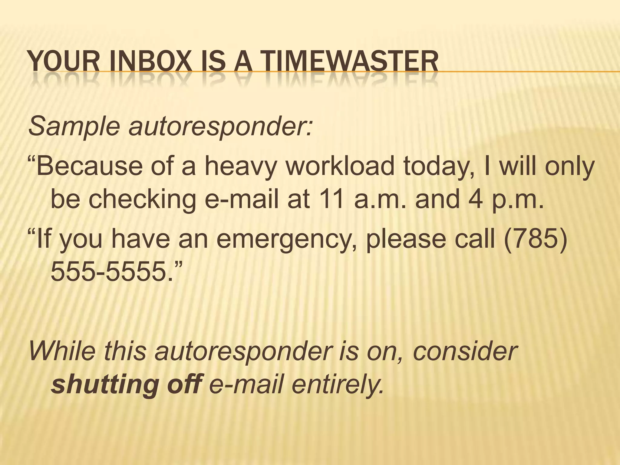Your inbox is a timewasterSample autoresponder:“Because of a heavy workload today, I will only be checking e-mail at 11 a.m. and 4 p.m.“If you have an emergency, please call (785) 555-5555.”While this autoresponder is on, consider shutting off e-mail entirely.