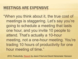 Meetings are expensive“When you think about it, the true cost of meetings is staggering. Let’s say you’re going to schedule a meeting that lasts one hour, and you invite 10 people to attend. That’s actually a 10-hour meeting, not a one-hour meeting. You’re trading 10 hours of productivity for one hour meeting of time.”2010, Productivity, Rework by Jason Fried and David Heinemeier Hansson 