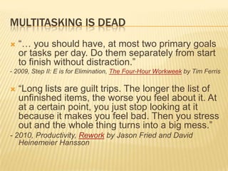 MULTITASKING IS DEAD“… you should have, at most two primary goals or tasks per day. Do them separately from start to finish without distraction.”- 2009, Step II: E is for Elimination, The Four-Hour Workweek by Tim Ferris“Long lists are guilt trips. The longer the list of unfinished items, the worse you feel about it. At at a certain point, you just stop looking at it because it makes you feel bad. Then you stress out and the whole thing turns into a big mess.”- 2010, Productivity, Rework by Jason Fried and David Heinemeier Hansson 