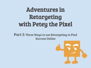 Adventures in
Retargeting
with Petey the Pixel
Part 2: Three Ways to use Retargeting to Find
Success Online
 