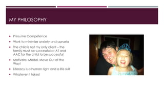 MY PHILOSOPHY 
 Presume Competence 
 Work to minimize anxiety and apraxia 
 The child is not my only client – the 
family must be successful at AT and 
AAC for the child to be successful 
 Motivate, Model, Move Out of the 
Way! 
 Literacy is a human right and a life skill 
 Whatever it takes! 
 