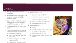 MSYa mRaOntLhaE 
 Private assistive technology 
specialist 
 Communicated with Tobii C-Eye 
and has moved to Tobii Eye 
Mobile Tablet 
 Seen outside of school once a 
week for 90 minutes of direct 
and 90 minutes of consult 
 Weekly visits for two and a half 
years 
 Year one focus was emerging 
communication skills on a Tobii 
C-Eye series including: 
 Direct tutoring of AAC skills with 
Samantha 
 Family training on AAC and AT 
implementation 
 Programming Tobii with custom 
 Year two focus was 
 Direct tutoring of AAC skills 
 Head nod and shake for yes/no 
 Increased focus on literacy 
 Aiding in transition to new school 
 Continued family training 
 Year three focus is 
 Literacy 
 Move to SonoFlex from custom pages 
on Tobii Eye Mobile Tablet 
 Continued family training 
 Increasing AAC outside of home and 
school 
 