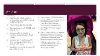 MY ROLE 
 Kendra 
 Agency provided Assistive 
Technology Specialist Funded 
by School District 
 Fully included in third grade 
 Communicates with PODD and 
Tobii C-Eye 
 Seen weekly, bi-weekly or 
monthly depending on TEAM 
needs 
 Sessions are three hours with 
time usually spent primarily in 
consult with team 
 Has been receiving services for 
just under a year 
 Goals have included 
 Training peers in PODD and Tobii 
 Assisting TEAM in providing access 
to the general education 
curriculum using assistive 
technology and adaptations 
 Creating materials to support 
inclusion 
 Training paraprofessional, special 
education liaison and speech 
therapist in assistive technology, 
curriculum adaptation and 
augmentative communication 
 Holding model session with 
Kendra so that the TEAM can 
observe implementation 
techniques for AAC 
 