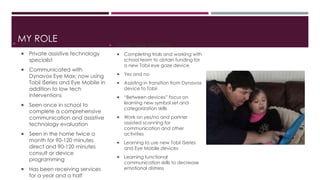 MY ROLE  Madasyn 
 Private assistive technology 
specialist 
 Communicated with 
Dynavox Eye Max; now using 
Tobii iSeries and Eye Mobile in 
addition to low tech 
interventions 
 Seen once in school to 
complete a comprehensive 
communication and assistive 
technology evaluation 
 Seen in the home twice a 
month for 90-120 minutes 
direct and 90-120 minutes 
consult or device 
programming 
 Has been receiving services 
for a year and a half 
 Goals have included 
 Completing trials and working with 
school team to obtain funding for 
a new Tobii eye gaze device 
 Yes and no 
 Assisting in transition from Dynavox 
device to Tobii 
 “Between devices” focus on 
learning new symbol set and 
categorization skills 
 Work on yes/no and partner 
assisted scanning for 
communication and other 
activities 
 Learning to use new Tobii iSeries 
and Eye Mobile devices 
 Learning functional 
communication skills to decrease 
emotional distress 
 