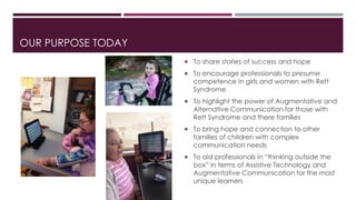 OUR PURPOSE TODAY 
 To share stories of success and hope 
 To encourage professionals to presume 
competence in girls and women with Rett 
Syndrome 
 To highlight the power of Augmentative and 
Alternative Communication for those with 
Rett Syndrome and there families 
 To bring hope and connection to other 
families of children with complex 
communication needs 
 To aid professionals in “thinking outside the 
box” in terms of Assistive Technology and 
Augmentative Communication for the most 
unique learners 
