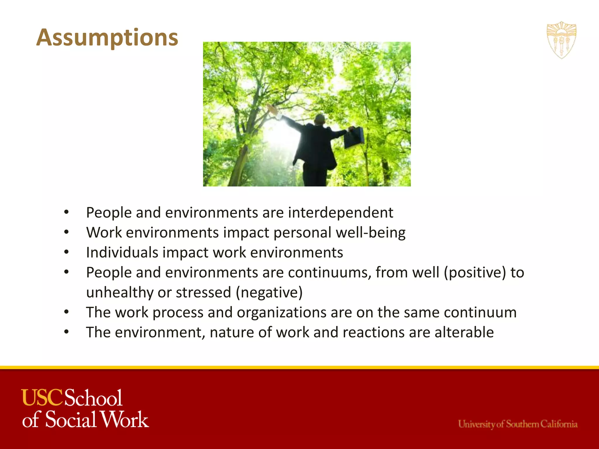 Assumptions
• People and environments are interdependent
• Work environments impact personal well-being
• Individuals impact work environments
• People and environments are continuums, from well (positive) to
unhealthy or stressed (negative)
• The work process and organizations are on the same continuum
• The environment, nature of work and reactions are alterable
 