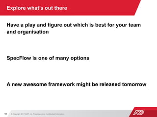 © Copyright 2011 ADP, Inc. Proprietary and Confidential Information10
Explore what’s out there
Have a play and figure out which is best for your team
and organisation
SpecFlow is one of many options
A new awesome framework might be released tomorrow
 