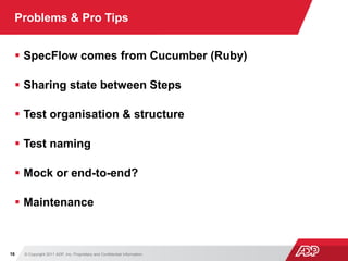 © Copyright 2011 ADP, Inc. Proprietary and Confidential Information16
Problems & Pro Tips
 SpecFlow comes from Cucumber (Ruby)
 Sharing state between Steps
 Test organisation & structure
 Test naming
 Mock or end-to-end?
 Maintenance
 