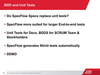 © Copyright 2011 ADP, Inc. Proprietary and Confidential Information18
BDD and Unit Tests
 Do SpecFlow Specs replace unit tests?
 SpecFlow more suited for larger End-to-end tests
 Unit Tests for Devs, BDDS for SCRUM Team &
Stackholders
 SpecFlow generates NUnit tests automatically
 DEMO
 
