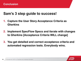 © Copyright 2011 ADP, Inc. Proprietary and Confidential Information20
Conclusion
Sam’s 3 step guide to success!
1. Capture the User Story Acceptance Criteria as
Gherkins
2. Implement SpecFlow Specs and iterate with changes
to Gherkins [Acceptance Criteria WILL change]
3. You get detailed and correct acceptance criteria and
automated regression tests. Everybody wins.
 