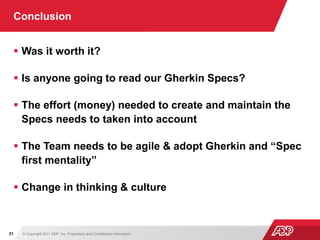 © Copyright 2011 ADP, Inc. Proprietary and Confidential Information21
Conclusion
 Was it worth it?
 Is anyone going to read our Gherkin Specs?
 The effort (money) needed to create and maintain the
Specs needs to taken into account
 The Team needs to be agile & adopt Gherkin and “Spec
first mentality”
 Change in thinking & culture
 
