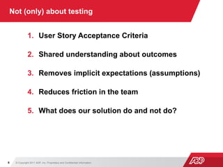 © Copyright 2011 ADP, Inc. Proprietary and Confidential Information6
Not (only) about testing
1. User Story Acceptance Criteria
2. Shared understanding about outcomes
3. Removes implicit expectations (assumptions)
4. Reduces friction in the team
5. What does our solution do and not do?
 