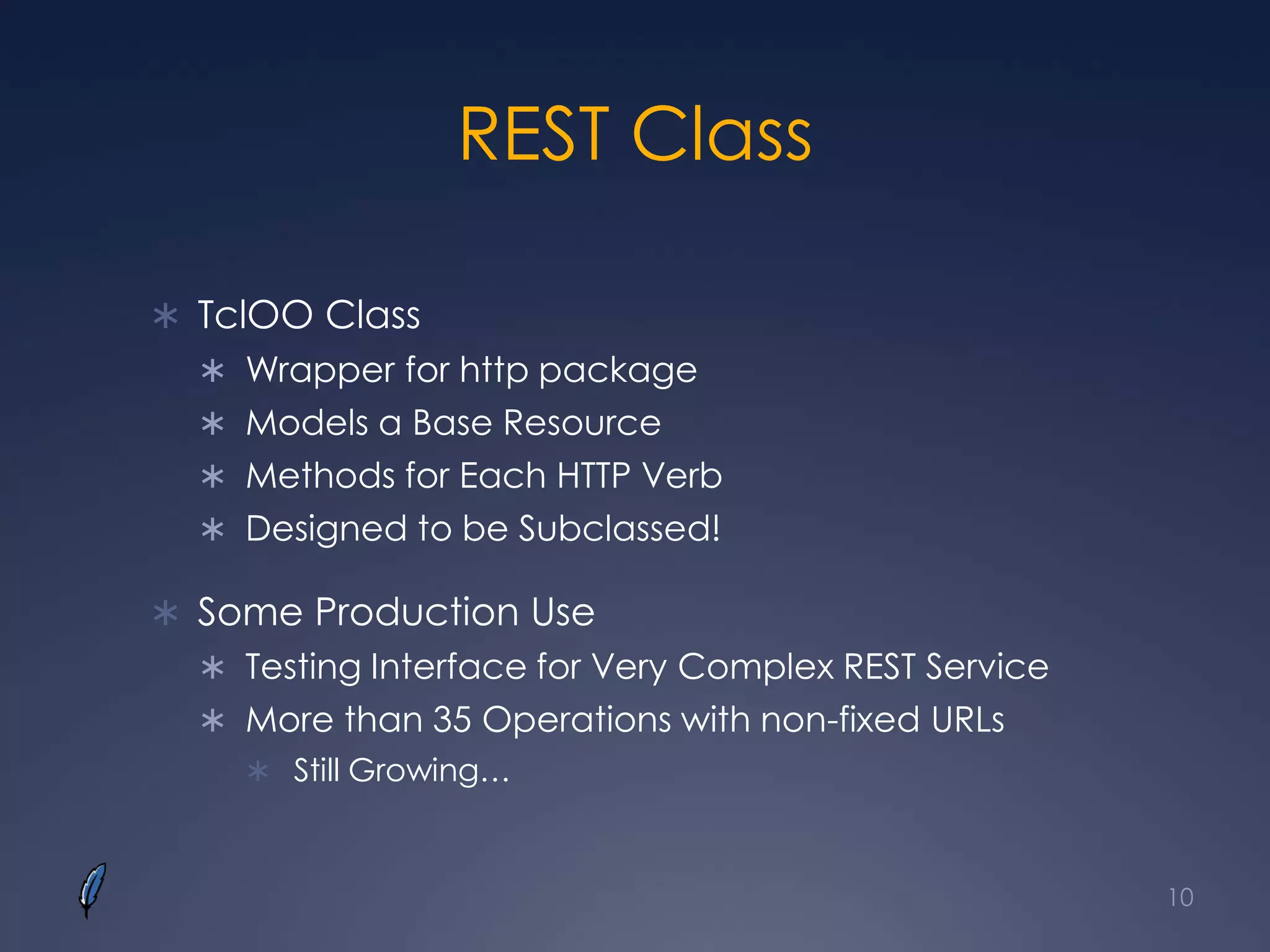 REST Class
 TclOO Class
 Wrapper for http package
 Models a Base Resource
 Methods for Each HTTP Verb
 Designed to be Subclassed!
 Some Production Use
 Testing Interface for Very Complex REST Service
 More than 35 Operations with non-fixed URLs
 Still Growing…
10
 