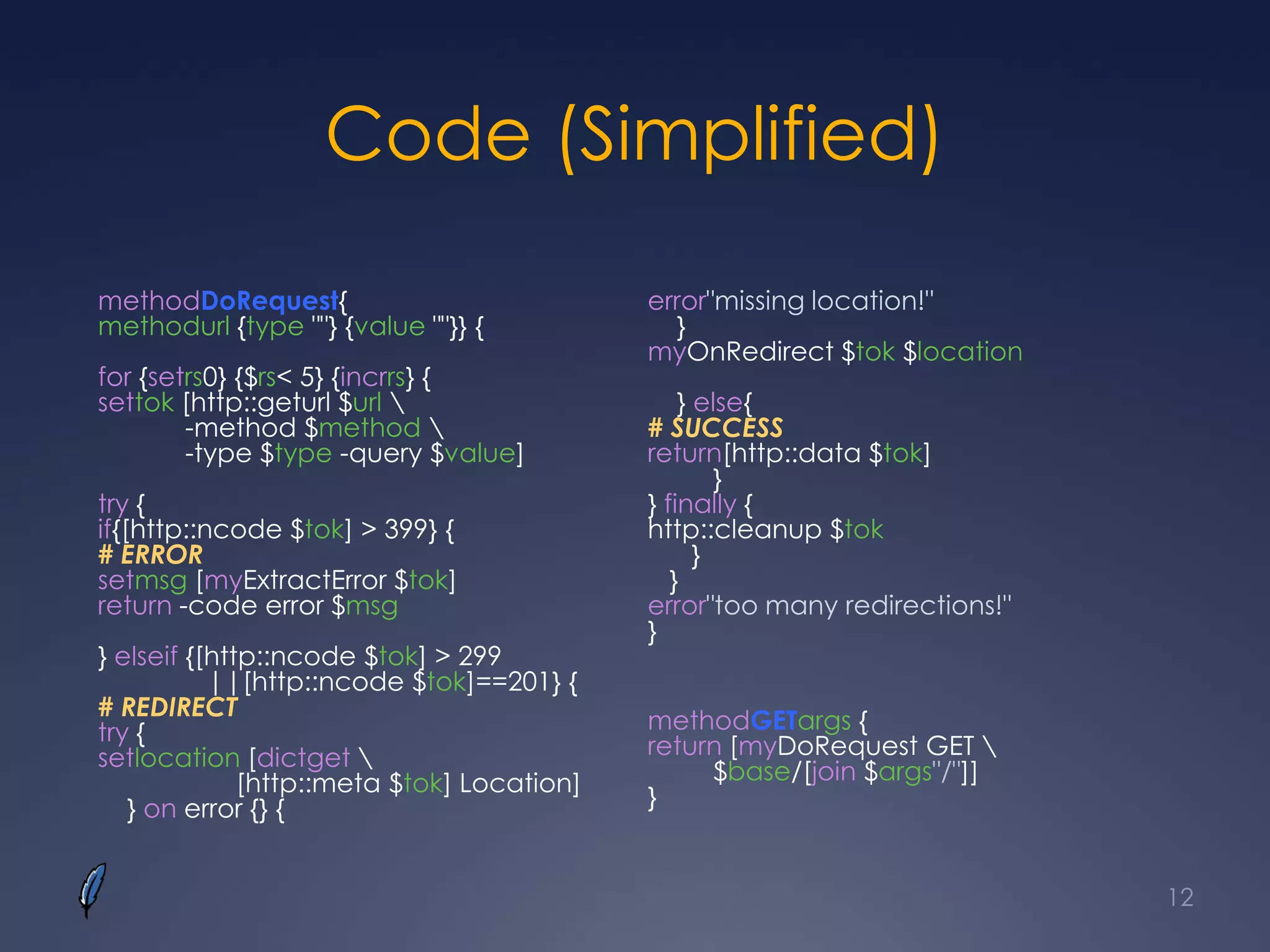 Code (Simplified)
methodDoRequest{
methodurl {type ""} {value ""}} {
for {setrs0} {$rs< 5} {incrrs} {
settok [http::geturl $url 
-method $method 
-type $type -query $value]
try {
if{[http::ncode $tok] > 399} {
# ERROR
setmsg [myExtractError $tok]
return -code error $msg
} elseif {[http::ncode $tok] > 299
||[http::ncode $tok]==201} {
# REDIRECT
try {
setlocation [dictget 
[http::meta $tok] Location]
} on error {} {
error"missing location!"
}
myOnRedirect $tok $location
} else{
# SUCCESS
return[http::data $tok]
}
} finally {
http::cleanup $tok
}
}
error"too many redirections!"
}
methodGETargs {
return [myDoRequest GET 
$base/[join $args"/"]]
}
12
 