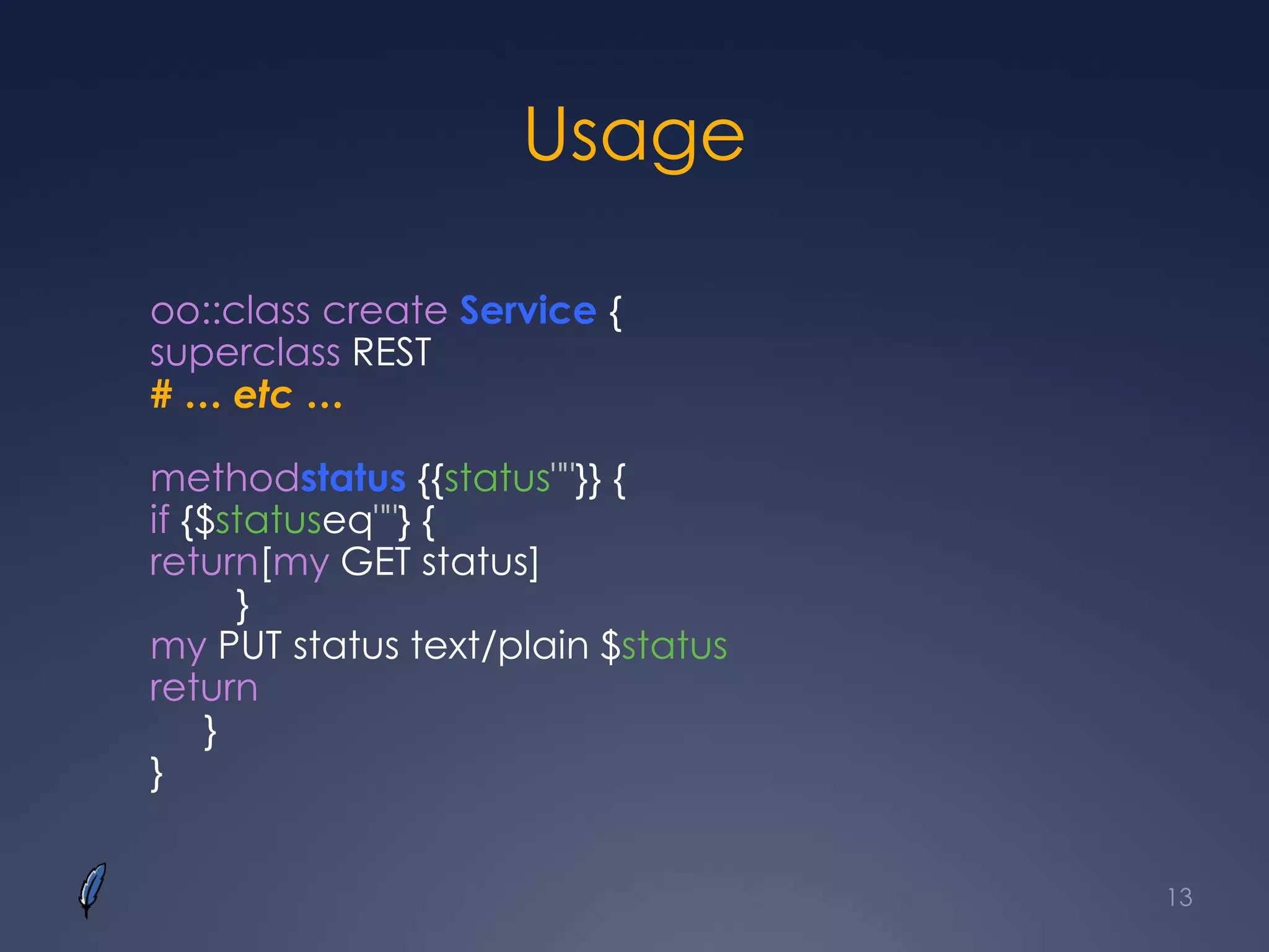 Usage
oo::class create Service {
superclass REST
# … etc …
methodstatus {{status""}} {
if {$statuseq""} {
return[my GET status]
}
my PUT status text/plain $status
return
}
}
13
 