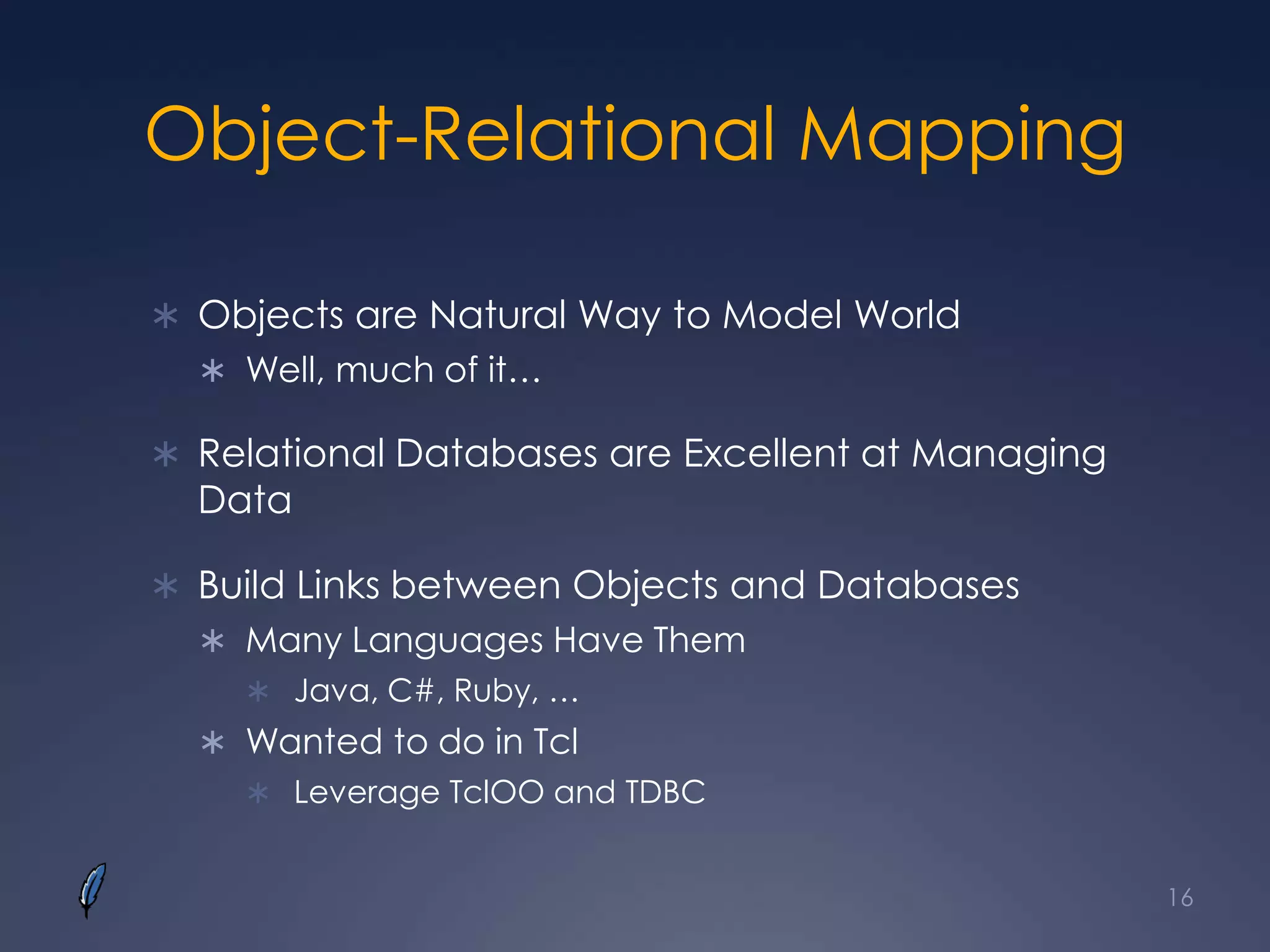 Object-Relational Mapping
 Objects are Natural Way to Model World
 Well, much of it…
 Relational Databases are Excellent at Managing
Data
 Build Links between Objects and Databases
 Many Languages Have Them
 Java, C#, Ruby, …
 Wanted to do in Tcl
 Leverage TclOO and TDBC
16
 