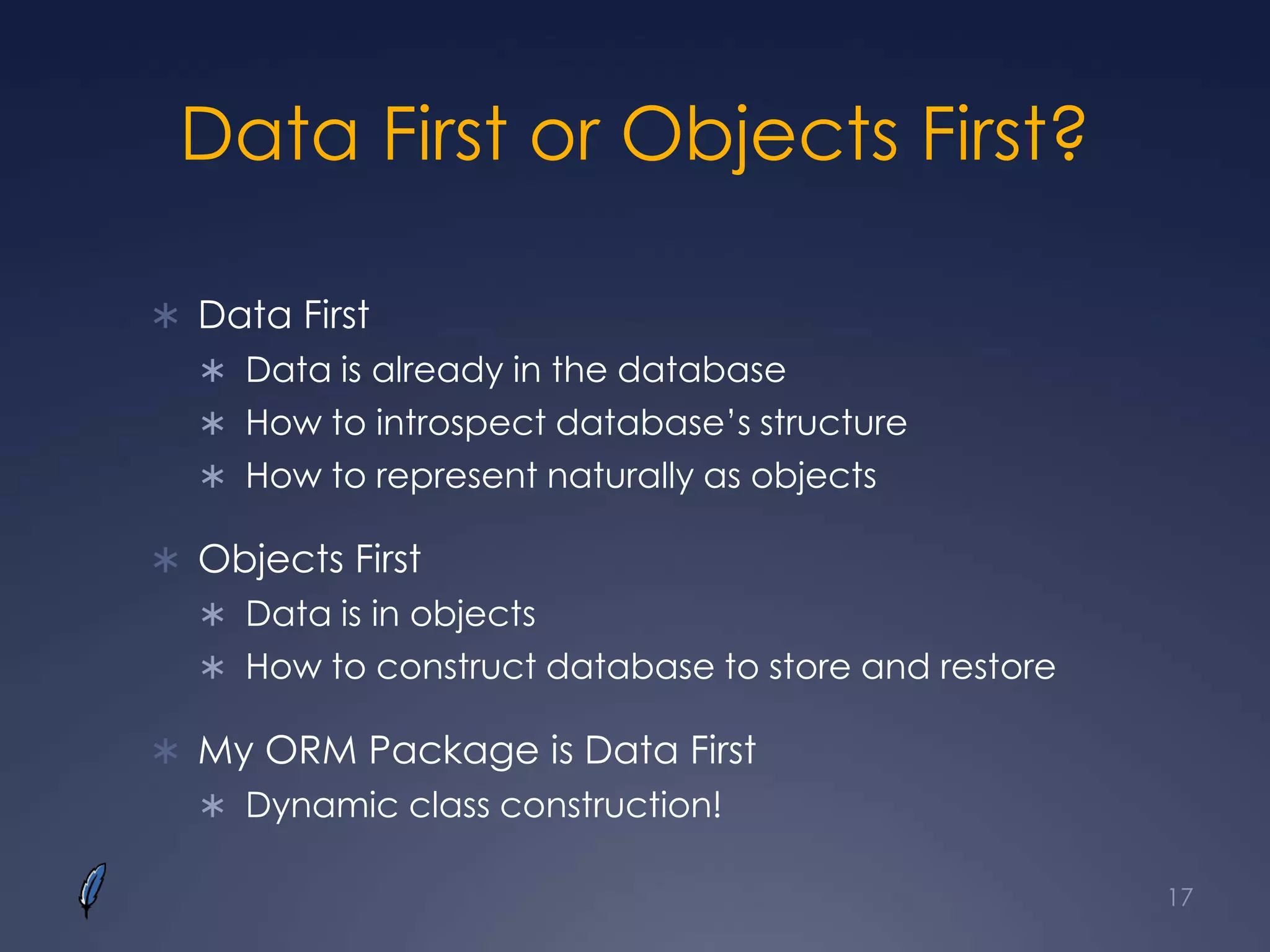 Data First or Objects First?
 Data First
 Data is already in the database
 How to introspect database’s structure
 How to represent naturally as objects
 Objects First
 Data is in objects
 How to construct database to store and restore
 My ORM Package is Data First
 Dynamic class construction!
17
 
