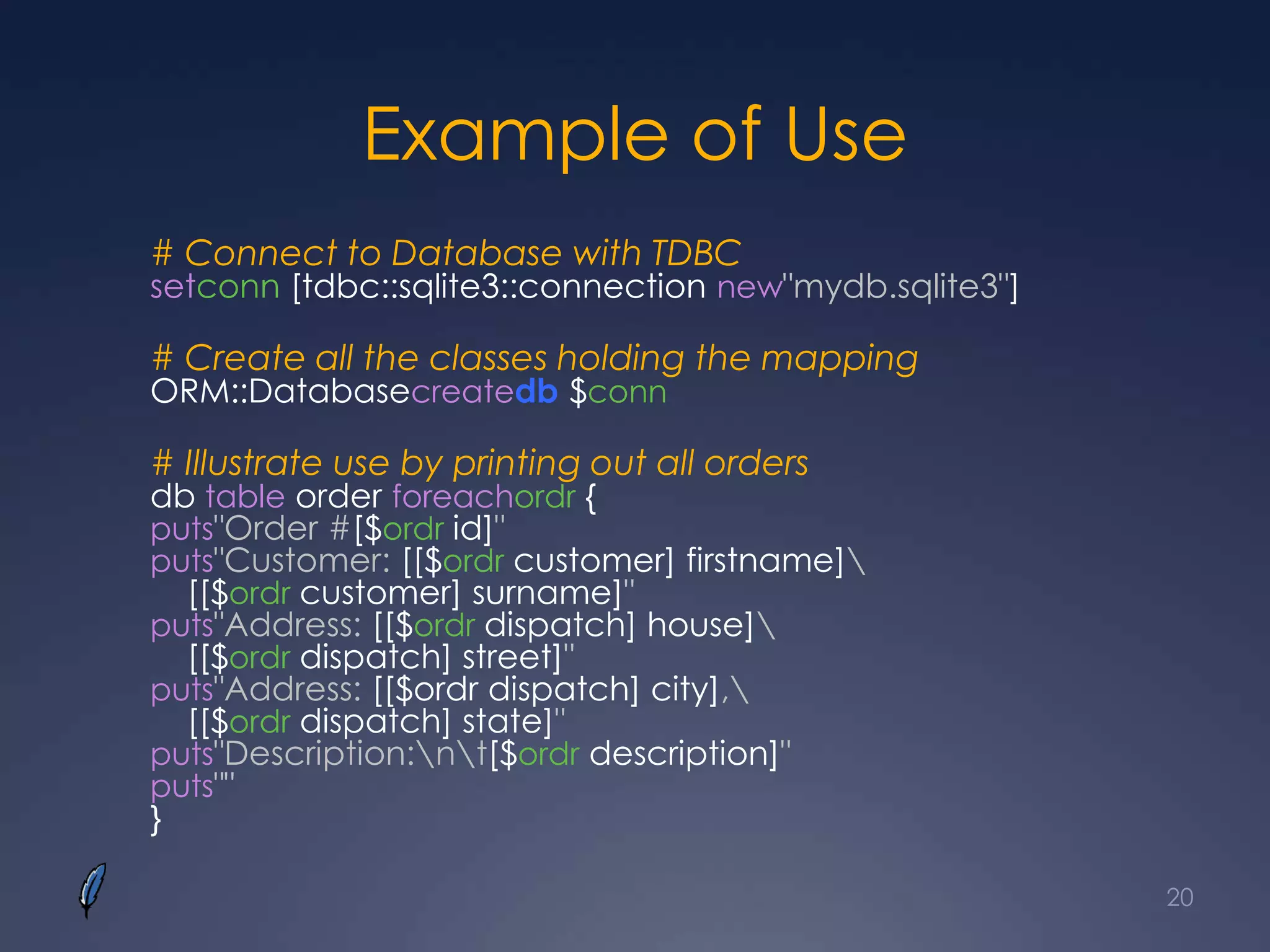 Example of Use
# Connect to Database with TDBC
setconn [tdbc::sqlite3::connection new"mydb.sqlite3"]
# Create all the classes holding the mapping
ORM::Databasecreatedb $conn
# Illustrate use by printing out all orders
db table order foreachordr {
puts"Order #[$ordr id]"
puts"Customer: [[$ordr customer] firstname]
[[$ordr customer] surname]"
puts"Address: [[$ordr dispatch] house]
[[$ordr dispatch] street]"
puts"Address: [[$ordr dispatch] city],
[[$ordr dispatch] state]"
puts"Description:nt[$ordr description]"
puts""
}
20
 