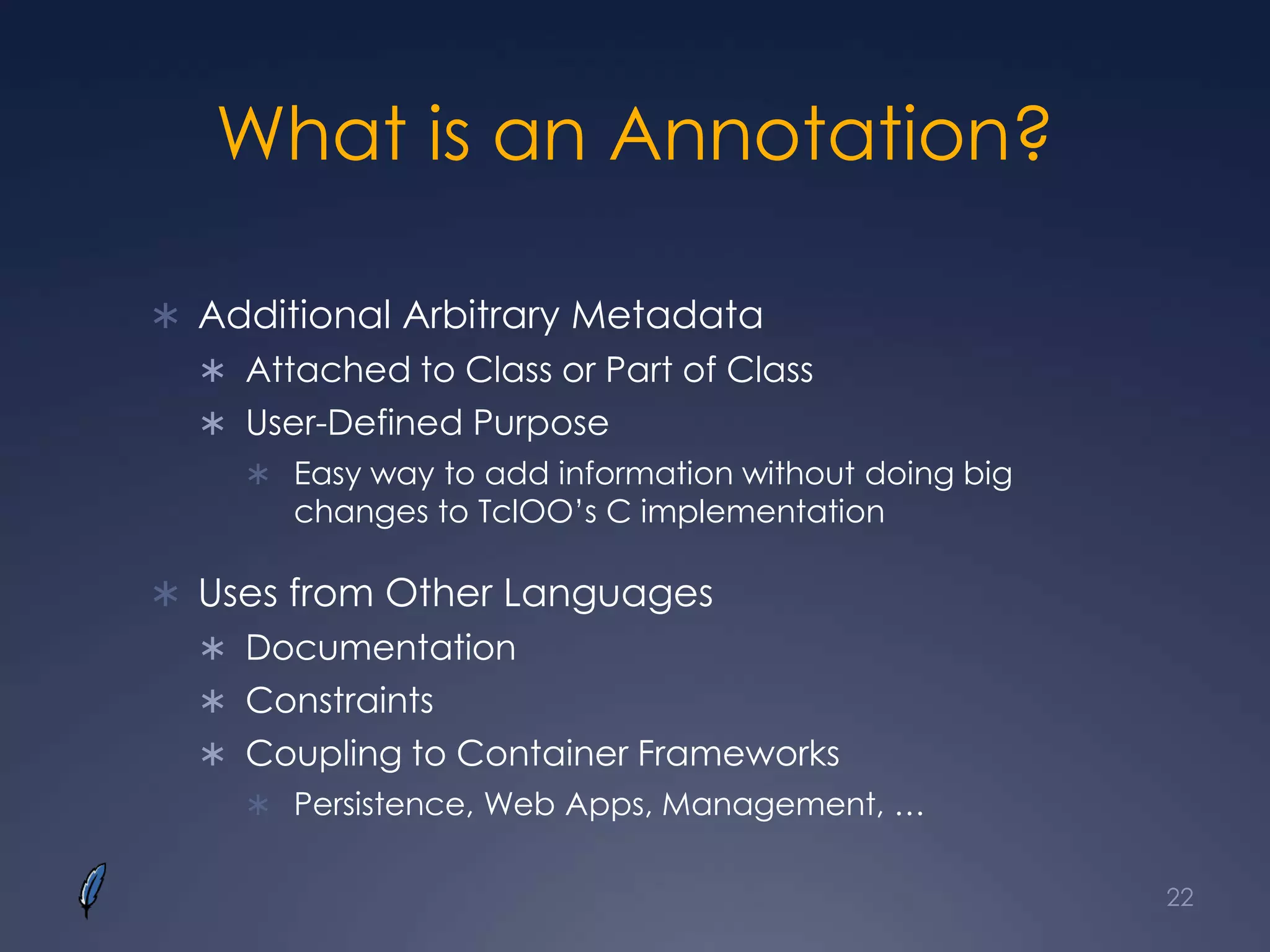 What is an Annotation?
 Additional Arbitrary Metadata
 Attached to Class or Part of Class
 User-Defined Purpose
 Easy way to add information without doing big
changes to TclOO’s C implementation
 Uses from Other Languages
 Documentation
 Constraints
 Coupling to Container Frameworks
 Persistence, Web Apps, Management, …
22
 