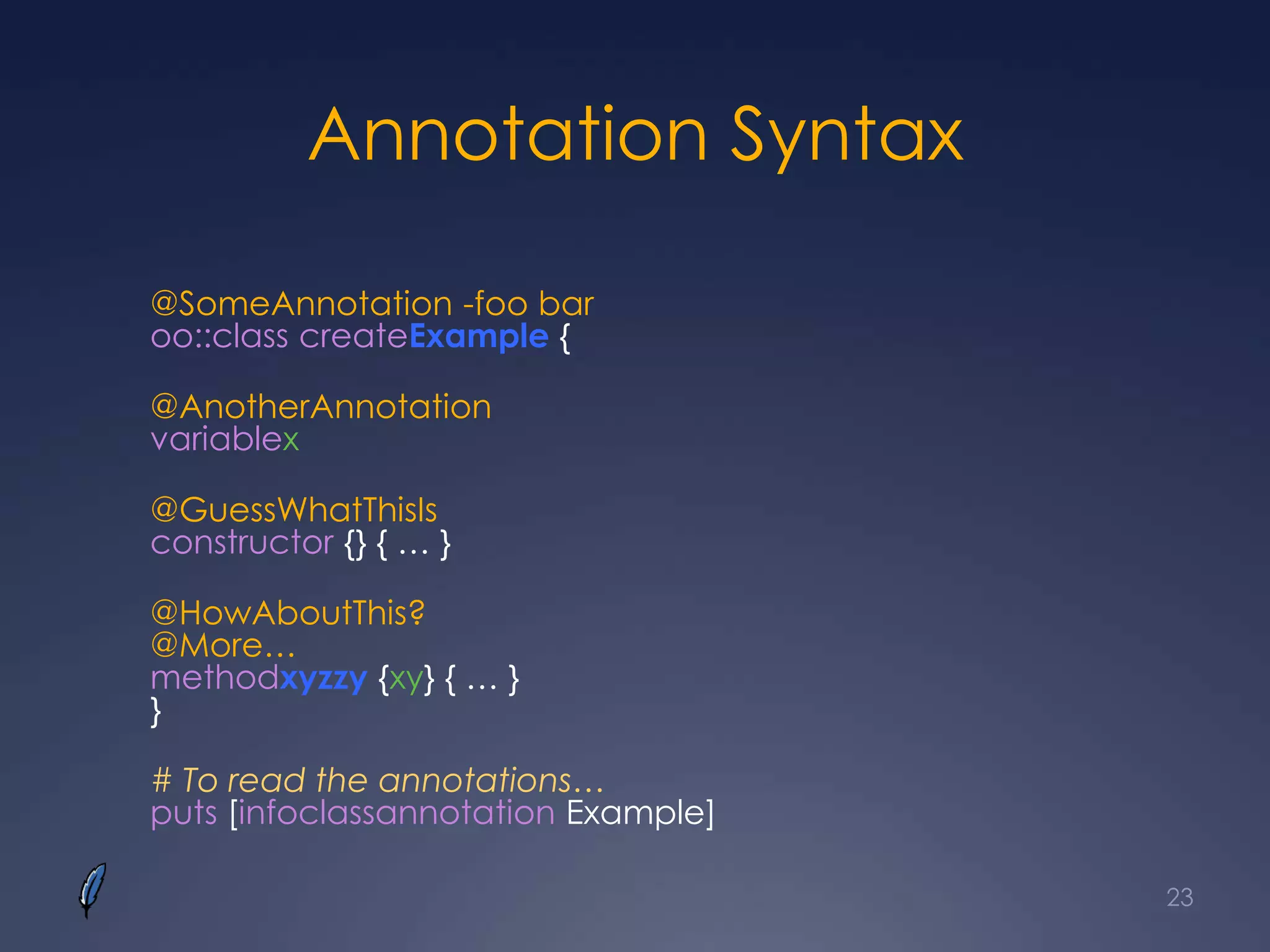 Annotation Syntax
@SomeAnnotation -foo bar
oo::class createExample {
@AnotherAnnotation
variablex
@GuessWhatThisIs
constructor {} { … }
@HowAboutThis?
@More…
methodxyzzy {xy} { … }
}
# To read the annotations…
puts [infoclassannotation Example]
23
 