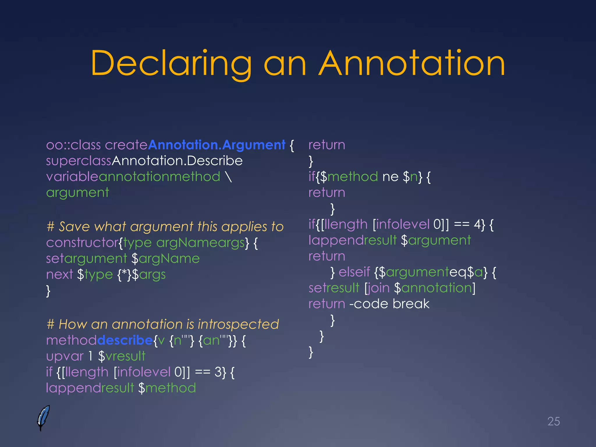 Declaring an Annotation
oo::class createAnnotation.Argument {
superclassAnnotation.Describe
variableannotationmethod 
argument
# Save what argument this applies to
constructor{type argNameargs} {
setargument $argName
next $type {*}$args
}
# How an annotation is introspected
methoddescribe{v {n""} {an""}} {
upvar 1 $vresult
if {[llength [infolevel 0]] == 3} {
lappendresult $method
return
}
if{$method ne $n} {
return
}
if{[llength [infolevel 0]] == 4} {
lappendresult $argument
return
} elseif {$argumenteq$a} {
setresult [join $annotation]
return -code break
}
}
}
25
 