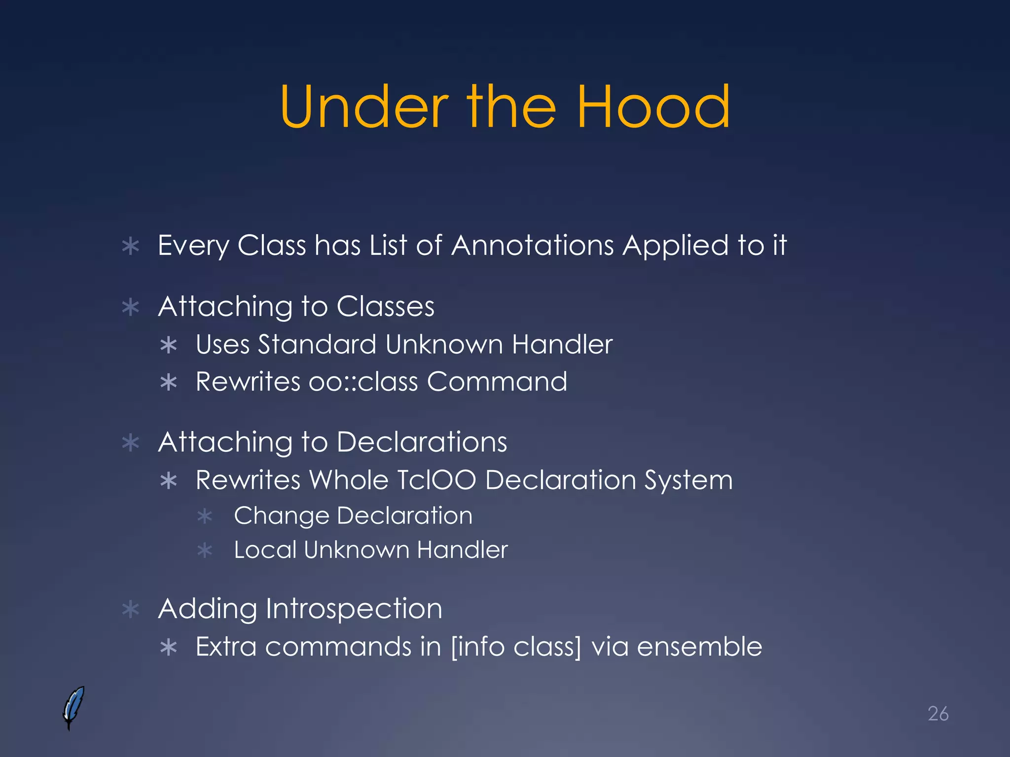Under the Hood
 Every Class has List of Annotations Applied to it
 Attaching to Classes
 Uses Standard Unknown Handler
 Rewrites oo::class Command
 Attaching to Declarations
 Rewrites Whole TclOO Declaration System
 Change Declaration
 Local Unknown Handler
 Adding Introspection
 Extra commands in [info class] via ensemble
26
 