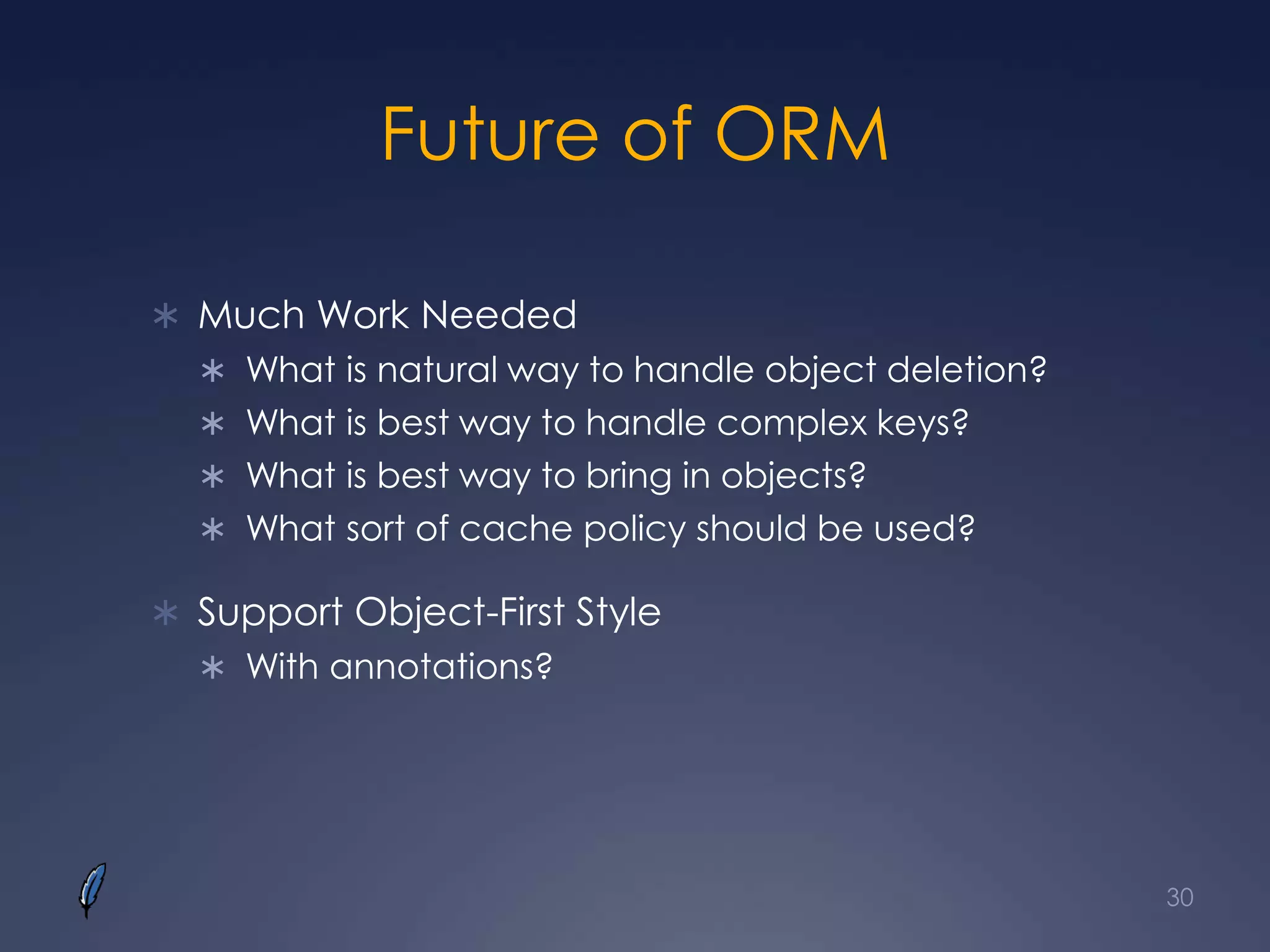 Future of ORM
 Much Work Needed
 What is natural way to handle object deletion?
 What is best way to handle complex keys?
 What is best way to bring in objects?
 What sort of cache policy should be used?
 Support Object-First Style
 With annotations?
30
 