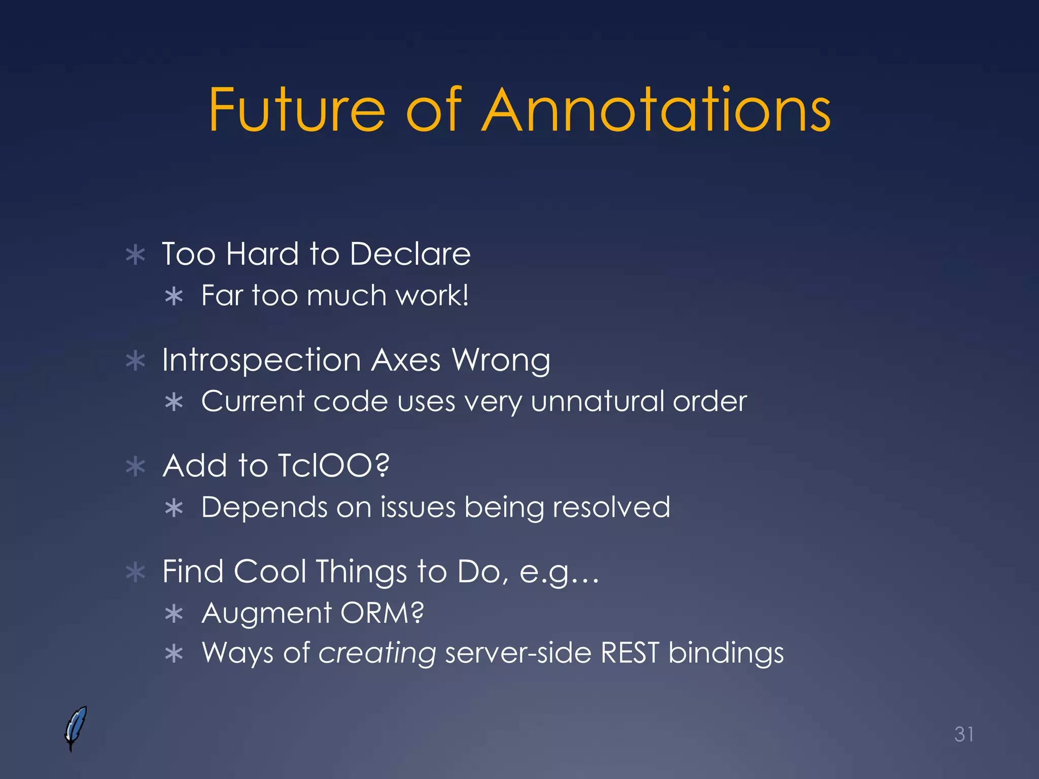 Future of Annotations
 Too Hard to Declare
 Far too much work!
 Introspection Axes Wrong
 Current code uses very unnatural order
 Add to TclOO?
 Depends on issues being resolved
 Find Cool Things to Do, e.g…
 Augment ORM?
 Ways of creating server-side REST bindings
31
 
