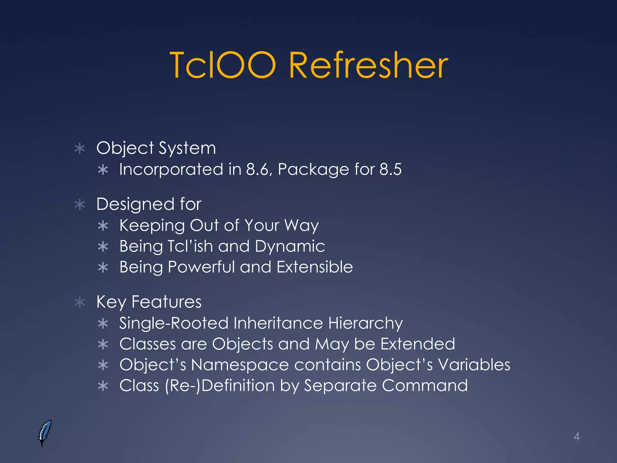 TclOO Refresher
 Object System
 Incorporated in 8.6, Package for 8.5
 Designed for
 Keeping Out of Your Way
 Being Tcl’ish and Dynamic
 Being Powerful and Extensible
 Key Features
 Single-Rooted Inheritance Hierarchy
 Classes are Objects and May be Extended
 Object’s Namespace contains Object’s Variables
 Class (Re-)Definition by Separate Command
4
 