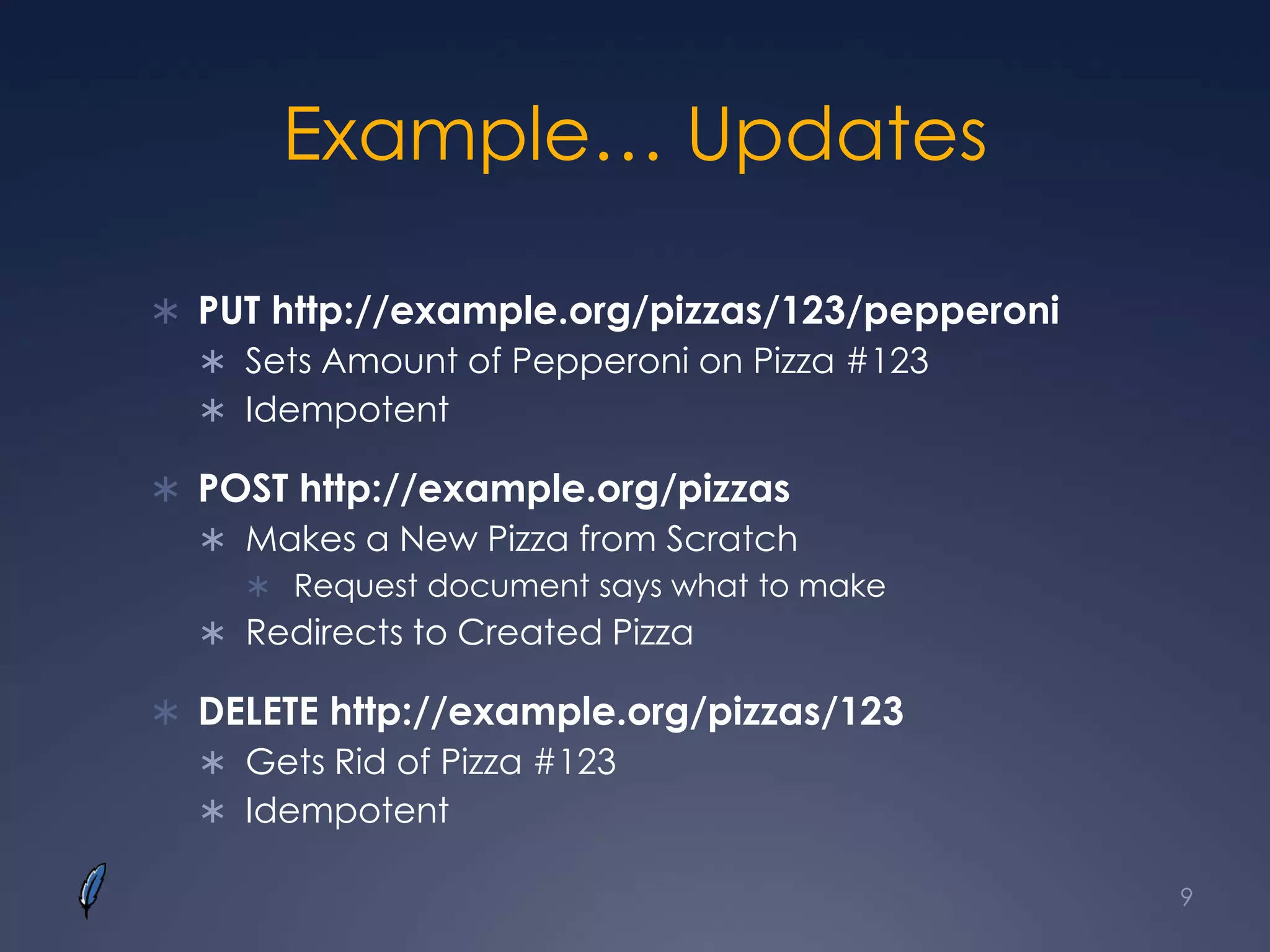 Example… Updates
 PUT http://example.org/pizzas/123/pepperoni
 Sets Amount of Pepperoni on Pizza #123
 Idempotent
 POST http://example.org/pizzas
 Makes a New Pizza from Scratch
 Request document says what to make
 Redirects to Created Pizza
 DELETE http://example.org/pizzas/123
 Gets Rid of Pizza #123
 Idempotent
9
 