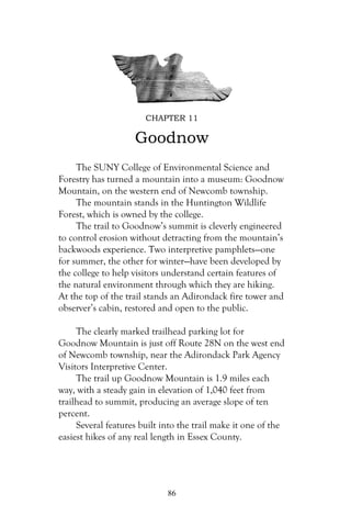 CHAPTER 11

                    Goodnow
     The SUNY College of Environmental Science and
Forestry has turned a mountain into a museum: Goodnow
Mountain, on the western end of Newcomb township.
     The mountain stands in the Huntington Wildlife
Forest, which is owned by the college.
     The trail to Goodnow’s summit is cleverly engineered
to control erosion without detracting from the mountain’s
backwoods experience. Two interpretive pamphlets—one
for summer, the other for winter—have been developed by
the college to help visitors understand certain features of
the natural environment through which they are hiking.
At the top of the trail stands an Adirondack fire tower and
observer’s cabin, restored and open to the public.

     The clearly marked trailhead parking lot for
Goodnow Mountain is just off Route 28N on the west end
of Newcomb township, near the Adirondack Park Agency
Visitors Interpretive Center.
     The trail up Goodnow Mountain is 1.9 miles each
way, with a steady gain in elevation of 1,040 feet from
trailhead to summit, producing an average slope of ten
percent.
     Several features built into the trail make it one of the
easiest hikes of any real length in Essex County.




                             86
 