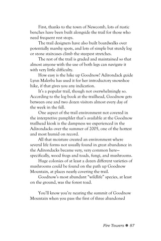 First, thanks to the town of Newcomb, lots of rustic
benches have been built alongside the trail for those who
need frequent rest stops.
     The trail designers have also built boardwalks over
potentially marshy spots, and lots of simple but sturdy log
or stone staircases climb the steepest stretches.
     The rest of the trail is graded and maintained so that
almost anyone with the use of both legs can navigate it
with very little difficulty.
     How easy is the hike up Goodnow? Adirondack guide
Lynn Malerba has used it for her introductory snowshoe
hike, if that gives you any indication.
     It’s a popular trail, though not overwhelmingly so.
According to the log book at the trailhead, Goodnow gets
between one and two dozen visitors almost every day of
the week in the fall.
     One aspect of the trail environment not covered in
the interpretive pamphlet that’s available at the Goodnow
trailhead kiosk is the dampness we experienced in the
Adirondacks over the summer of 2005, one of the hottest
and most humid on record.
     All that moisture created an environment where
several life forms not usually found in great abundance in
the Adirondacks became very, very common here—
specifically, wood frogs and toads, fungi, and mushrooms.
     Huge colonies of at least a dozen different varieties of
mushrooms could be found on the path up Goodnow
Mountain, at places nearly covering the trail.
     Goodnow’s most abundant “wildlife” species, at least
on the ground, was the forest toad.

   You’ll know you’re nearing the summit of Goodnow
Mountain when you pass the first of three abandoned




                                           Fire Towers    87
 