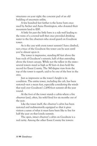 structures on your right: the concrete pad of an old
building of uncertain utility.
     A few hundred feet farther is the horse barn once
used by Archer and Anna Huntington, who donated their
mountain land to ESF.
     A little bit past the little barn is a side trail leading to
the ruins of a covered well that once provided drinking
water to the fire observers who stood guard on Goodnow
tower.
     As is the case with every tower summit I have climbed,
not a trace of the Goodnow fire tower can be seen until
you’re almost upon it.
     The tower is impressive, standing 60 feet above the
bare rock of Goodnow’s summit, half of that extending
above the forest canopy. While not the tallest in the state—
several towers stand as high as 80 feet—it does hold the
record for Essex County. The 360-degree view from the
top of the tower is superb, said to be one of the best in the
area.
     Just as impressive as the tower’s height is its
condition. The entire tower, including the cab, has been
restored—not a mean feat, especially considering the winds
that wail over Goodnow’s 2,690-foot summit all the year
round.
     At the foot of the tower stands a cabin where a fire
observer (and, often, his wife) lived for six months out of
the year.
     Like the tower itself, the observer’s cabin has been
restored and rudimentarily equipped so that it gives
visitors a sense of what it must have been like to live for
half the year on that lonely summit.
     The open, intact observer’s cabin on Goodnow is a
real rarity. Among the other Essex County fire towers:




88   Goodnow
 