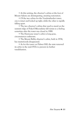 • At this writing, the observer’s cabins at the foot of
Mount Adams are disintegrating, awaiting restoration.
      • Of the two cabins for the Vanderwhacker tower,
one is intact and locked up tight, while the other is rapidly
falling apart.
      • The two observer’s cabins that used to stand on the
summit ridge of Poke-O-Moonshine fell victim to a firebug
sometime after the tower was closed in 1988.
      • The Hurricane tower’s cabin is long gone,
circumstances unknown.
      • The Mount Belfry observer’s cabin, built in 1934,
has mysteriously disappeared.
      • As for the tower on Palmer Hill, the state removed
its cabin in the mid-1970s to prevent its further
vandalization.




                                           Fire Towers    89
 