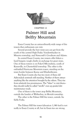 CHAPTER 12

             Palmer Hill and
             Belfry Mountain
     Essex County has an extraordinarily wide range of fire
towers that enthusiasts can visit.
     Several provide the best views you can get from the
south of the central High Peaks: Vanderwhacker in
Minerva township, and Newcomb’s Goodnow and Adams.
     In central Essex County, two towers offer hikers a
hard bargain: tough climbs in exchange for great views.
One of those towers is on Poke-O-Moonshine, south of
Keeseville, in Chesterfield township. The other is the
embattled Hurricane Mountain tower, standing on the
town border between Keene and Elizabethtown.
     But Essex County also has two more of these old
Adirondack sentinels still standing. Neither of them attract
anything like the attention brought by the others. They rise
from relatively low prominences. The “hikes” to visit them—
they should really be called “strolls”—run up graded dirt
maintenance roads.
     One of them is the tower atop Belfry Mountain,
outside the hamlet of Witherbee, in Moriah township.
     The other is the Palmer Hill fire tower, outside Au
Sable Forks.

     The Palmer Hill fire tower (elevation 1,146 feet) is not
really in Essex County at all, but its Essex ties are strong.


                             90
 