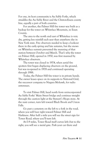 For one, its host community is Au Sable Forks, which
straddles the Au Sable River and the Clinton-Essex county
line, equally a part of both counties.
     For another, the Palmer Hill fire tower was built as a
backup for the tower on Whiteface Mountain, in Essex
County.
     The area to the north and east of Whiteface is very
dry, getting less rainfall each year than anywhere else in
New York state. Fire observers needed to keep a lookout
there in the early spring and late autumn, but the snows
on Whiteface summit prevented the manning of that
station between October and March. That’s why the tower
on Palmer Hill, opened in 1930, was first manned by
Whiteface observers.
     The tower was closed in 1974, when aerial fire
spotters first began displacing observers on the ground,
but was re-opened in 1978 and continued operating
through 1988.
     Today, the Palmer Hill fire tower is in private hands.
The owner leases space on its supports to National Grid,
the successor company to Niagara Mohawk, for radio
antennaes.

     To visit Palmer Hill, head north from unincorporated
Au Sable Forks’ Main Street bridge and continue straight
through the caution light at the Stewart’s Shops store. At
the next corner, turn left toward Black Brook and Union
Falls.
     Go past a cemetery on the left to a fork in the road,
where you will bear right toward Palmer Hill and
Harkness. After half a mile you will see the street sign for
Tower Road, where you’ll turn left.
     At 0.9 miles, Tower Road itself curves left—but to the
right, you will see a metal gate. Park your car there and



                                          Fire Towers    91
 