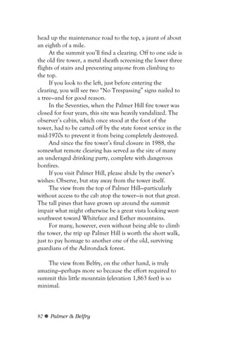 head up the maintenance road to the top, a jaunt of about
an eighth of a mile.
     At the summit you’ll find a clearing. Off to one side is
the old fire tower, a metal sheath screening the lower three
flights of stairs and preventing anyone from climbing to
the top.
     If you look to the left, just before entering the
clearing, you will see two “No Trespassing” signs nailed to
a tree—and for good reason.
     In the Seventies, when the Palmer Hill fire tower was
closed for four years, this site was heavily vandalized. The
observer’s cabin, which once stood at the foot of the
tower, had to be carted off by the state forest service in the
mid-1970s to prevent it from being completely destroyed.
     And since the fire tower’s final closure in 1988, the
somewhat remote clearing has served as the site of many
an underaged drinking party, complete with dangerous
bonfires.
     If you visit Palmer Hill, please abide by the owner’s
wishes: Observe, but stay away from the tower itself.
     The view from the top of Palmer Hill—particularly
without access to the cab atop the tower—is not that great.
The tall pines that have grown up around the summit
impair what might otherwise be a great vista looking west-
southwest toward Whiteface and Esther mountains.
     For many, however, even without being able to climb
the tower, the trip up Palmer Hill is worth the short walk,
just to pay homage to another one of the old, surviving
guardians of the Adirondack forest.

    The view from Belfry, on the other hand, is truly
amazing—perhaps more so because the effort required to
summit this little mountain (elevation 1,863 feet) is so
minimal.



92   Palmer & Belfry
 
