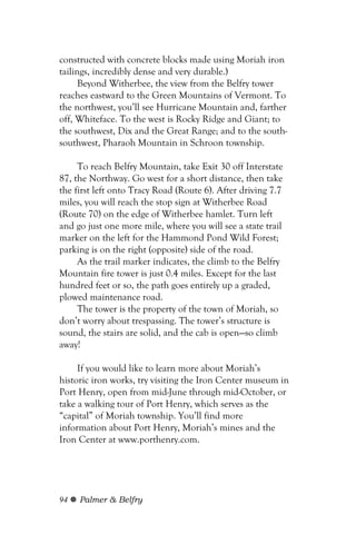 constructed with concrete blocks made using Moriah iron
tailings, incredibly dense and very durable.)
      Beyond Witherbee, the view from the Belfry tower
reaches eastward to the Green Mountains of Vermont. To
the northwest, you’ll see Hurricane Mountain and, farther
off, Whiteface. To the west is Rocky Ridge and Giant; to
the southwest, Dix and the Great Range; and to the south-
southwest, Pharaoh Mountain in Schroon township.

     To reach Belfry Mountain, take Exit 30 off Interstate
87, the Northway. Go west for a short distance, then take
the first left onto Tracy Road (Route 6). After driving 7.7
miles, you will reach the stop sign at Witherbee Road
(Route 70) on the edge of Witherbee hamlet. Turn left
and go just one more mile, where you will see a state trail
marker on the left for the Hammond Pond Wild Forest;
parking is on the right (opposite) side of the road.
     As the trail marker indicates, the climb to the Belfry
Mountain fire tower is just 0.4 miles. Except for the last
hundred feet or so, the path goes entirely up a graded,
plowed maintenance road.
     The tower is the property of the town of Moriah, so
don’t worry about trespassing. The tower’s structure is
sound, the stairs are solid, and the cab is open—so climb
away!

     If you would like to learn more about Moriah’s
historic iron works, try visiting the Iron Center museum in
Port Henry, open from mid-June through mid-October, or
take a walking tour of Port Henry, which serves as the
“capital” of Moriah township. You’ll find more
information about Port Henry, Moriah’s mines and the
Iron Center at www.porthenry.com.




94   Palmer & Belfry
 
