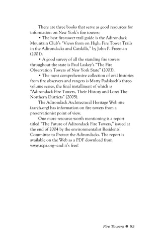 There are three books that serve as good resources for
information on New York’s fire towers:
     • The best fire-tower trail guide is the Adirondack
Mountain Club’s “Views from on High: Fire Tower Trails
in the Adirondacks and Catskills,” by John P. Freeman
(2001).
     • A good survey of all the standing fire towers
throughout the state is Paul Laskey’s “The Fire
Observation Towers of New York State” (2003).
     • The most comprehensive collection of oral histories
from fire observers and rangers is Marty Podskoch’s three-
volume series, the final installment of which is
“Adirondack Fire Towers, Their History and Lore: The
Northern Districts” (2005).
     The Adirondack Architectural Heritage Web site
(aarch.org) has information on fire towers from a
preservationist point of view.
     One more resource worth mentioning is a report
titled “The Future of Adirondack Fire Towers,” issued at
the end of 2004 by the environmentalist Residents’
Committee to Protect the Adirondacks. The report is
available on the Web as a PDF download from
www.rcpa.org—and it’s free!




                                         Fire Towers    95
 