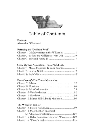 Table of Contents
Foreword
About this ‘Wilderness’

Retracing the ‘Old Iron Road’
Chapter 1: (Mis)adventures in the Wilderness .................. 1
Chapter 2: Back to the Wilderness—with GPS .................. 9
Chapter 3: Eureka! I Found It! ........................................ 17

Shore Owners Association Trails, Placid Lake
Chapter 4: Moose Mountain & Loch Bonnie ................. 31
Chapter 5: Sunrise Notch ................................................ 39
Chapter 6: Eagle’s Eyrie ................................................... 48

Essex County’s Fire Tower Mountains
Chapter 7: Adams ............................................................ 57
Chapter 8: Hurricane ....................................................... 66
Chapter 9: Poke-O-Moonshine ........................................ 75
Chapter 10: Vanderwhacker ............................................ 82
Chapter 11: Goodnow ..................................................... 86
Chapter 12: Palmer Hill & Belfry Mountain................... 90

The Woods in Winter
Chapter 13: Frozen Placid Lake ....................................... 99
Chapter 14: Moonlight on Snowfield—
      An Adirondack Valentine.................................. 107
Chapter 15: Hello, Santanoni; Goodbye, Winter.......... 109
Chapter 16: Winter’s End.............................................. 116
 