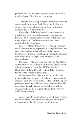 problem—and on that bright, sunny day, the chill didn’t
stand a chance of freezing my enthusiasm.

     The first notable camp I came to was Camp Sunshine,
on the southern shore of Buck Island. It’s the last in a
series of camps extending westward from the island’s
southeast tip, called Picnic Point.
     Originally called Camp Sunset, like the strait upon
which it was built, the small compound was renamed
Sunshine by the indomitably optimistic Kate Smith, the
singer who made “God Bless America” one of our
unofficial national anthems.
     Kate loved Placid Lake, by all accounts, spending as
much of every summer as possible at Camp Sunshine. She
even built a radio studio inside one of the camp’s
boathouses so that she could keep up her regular broadcast
schedule without having to leave her second—and
favorite—home.
     Passing out of Sunset Strait and onto the West Lake,
on the far shore you will see the Whiteface Club, a resort
colony built on the site of the old Whiteface Inn.
Originally called the Westside, built in 1882, it was the
third hotel to appear on Placid Lake.
     Going up the West Lake, you will notice that the
western lake shore is nearly covered with camps, while the
shores of Buck and Moose islands to the east stand up like
pockets of woodland wilderness from the snowy lake. The
ownership of much of those two islands rests with the
state, which holds them as parts of New York’s “forever
wild” Forest Preserve.

     Across from the western tip of Moose Island, between
the points where Little Brook and Minnow Brook pour
themselves into the lake, begins one of the most



                                  Woods in Winter     101
 