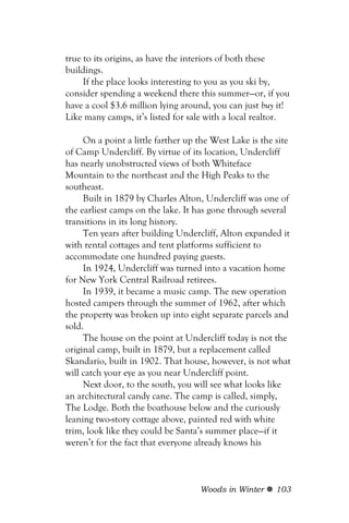 true to its origins, as have the interiors of both these
buildings.
     If the place looks interesting to you as you ski by,
consider spending a weekend there this summer—or, if you
have a cool $3.6 million lying around, you can just buy it!
Like many camps, it’s listed for sale with a local realtor.

     On a point a little farther up the West Lake is the site
of Camp Undercliff. By virtue of its location, Undercliff
has nearly unobstructed views of both Whiteface
Mountain to the northeast and the High Peaks to the
southeast.
     Built in 1879 by Charles Alton, Undercliff was one of
the earliest camps on the lake. It has gone through several
transitions in its long history.
     Ten years after building Undercliff, Alton expanded it
with rental cottages and tent platforms sufficient to
accommodate one hundred paying guests.
     In 1924, Undercliff was turned into a vacation home
for New York Central Railroad retirees.
     In 1939, it became a music camp. The new operation
hosted campers through the summer of 1962, after which
the property was broken up into eight separate parcels and
sold.
     The house on the point at Undercliff today is not the
original camp, built in 1879, but a replacement called
Skandario, built in 1902. That house, however, is not what
will catch your eye as you near Undercliff point.
     Next door, to the south, you will see what looks like
an architectural candy cane. The camp is called, simply,
The Lodge. Both the boathouse below and the curiously
leaning two-story cottage above, painted red with white
trim, look like they could be Santa’s summer place—if it
weren’t for the fact that everyone already knows his



                                    Woods in Winter     103
 