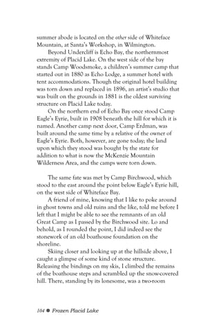 summer abode is located on the other side of Whiteface
Mountain, at Santa’s Workshop, in Wilmington.
     Beyond Undercliff is Echo Bay, the northernmost
extremity of Placid Lake. On the west side of the bay
stands Camp Woodsmoke, a children’s summer camp that
started out in 1880 as Echo Lodge, a summer hotel with
tent accommodations. Though the original hotel building
was torn down and replaced in 1896, an artist’s studio that
was built on the grounds in 1881 is the oldest surviving
structure on Placid Lake today.
     On the northern end of Echo Bay once stood Camp
Eagle’s Eyrie, built in 1908 beneath the hill for which it is
named. Another camp next door, Camp Erdman, was
built around the same time by a relative of the owner of
Eagle’s Eyrie. Both, however, are gone today; the land
upon which they stood was bought by the state for
addition to what is now the McKenzie Mountain
Wilderness Area, and the camps were torn down.

      The same fate was met by Camp Birchwood, which
stood to the east around the point below Eagle’s Eyrie hill,
on the west side of Whiteface Bay.
      A friend of mine, knowing that I like to poke around
in ghost towns and old ruins and the like, told me before I
left that I might be able to see the remnants of an old
Great Camp as I passed by the Birchwood site. Lo and
behold, as I rounded the point, I did indeed see the
stonework of an old boathouse foundation on the
shoreline.
      Skiing closer and looking up at the hillside above, I
caught a glimpse of some kind of stone structure.
Releasing the bindings on my skis, I climbed the remains
of the boathouse steps and scrambled up the snow-covered
hill. There, standing by its lonesome, was a two-room



104   Frozen Placid Lake
 