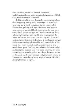 onto the silver, snowy sea beneath the moon,
undifferentiated once again from the holy current of God,
God, God that makes our world.
     I ski the trail that cuts diagonally across the meadow,
climbing gently, slowly, stilly, moonlight on snowfield
wrapping me in itself, something dense, almost solid,
almost alive, pulsing with light like tissue pulsing with
nourishing, oxygenated blood, pushing me forward on a
wave of soft, gentle energy until I reach our cottage door,
release my bindings, lean my skis and poles against the
house and enter, removing boots and cap and gloves and
coat and climb the stairs to find you in our bed, skin sweet
and warm with sleep, glowing like milk in the light of the
moon that pours through our bedroom window—and I
stand there, quiet, drinking you in before I climb into bed
and nestle like a spoon into your back, wrapping my arms
around you as we fall together into sleep, dreaming as one
of skiing on a well-worn wooded path, the forest ’round us
luminescent, snow laying heavy on pine boughs like thick,
glowing blankets of light ...




108   Moonlight
 