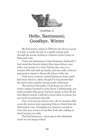 CHAPTER 15

           Hello, Santanoni;
           Goodbye, Winter
      My final winter outing of 2006 was just about as good
as it gets: a nordic ski trek on a gentle carriage path
through the woods, leading to a historic Great Camp on
Newcomb Lake.
      I knew my destination, Camp Santanoni, fairly well. I
had visited the historic district three times before: once
with a tour group on a rainy October day, once on a
summer bike ride with my family, and once with a historic-
preservation expert to discuss the future of the site.
      I had never, however, visited Santanoni alone—and I
had never skied in, either, though I’ve long known that
the trail is quite popular among nordic enthusiasts.
      The previous November, I had drawn up a list of
winter outings I wanted to write about. Unfortunately, our
winter weather that season had been spotty, at best. By the
time March arrived, I still had a dozen ideas to pursue, but
not much ice-and-snow time left.
      One of my top two choices was a ski or snowshoe hike
across the narrow strait separating Valcour Island from the
Adirondack coast. Champlain ice, however, was late to
form that year, at least on the New York side, making an
island journey too risky.
      That left Santanoni, a final option that ultimately
made me very happy indeed.


                            109
 