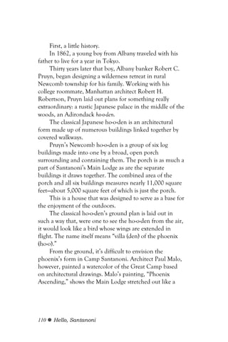 First, a little history.
     In 1862, a young boy from Albany traveled with his
father to live for a year in Tokyo.
     Thirty years later that boy, Albany banker Robert C.
Pruyn, began designing a wilderness retreat in rural
Newcomb township for his family. Working with his
college roommate, Manhattan architect Robert H.
Robertson, Pruyn laid out plans for something really
extraordinary: a rustic Japanese palace in the middle of the
woods, an Adirondack ho-o-den.
     The classical Japanese ho-o-den is an architectural
form made up of numerous buildings linked together by
covered walkways.
     Pruyn’s Newcomb ho-o-den is a group of six log
buildings made into one by a broad, open porch
surrounding and containing them. The porch is as much a
part of Santanoni’s Main Lodge as are the separate
buildings it draws together. The combined area of the
porch and all six buildings measures nearly 11,000 square
feet—about 5,000 square feet of which is just the porch.
     This is a house that was designed to serve as a base for
the enjoyment of the outdoors.
     The classical ho-o-den’s ground plan is laid out in
such a way that, were one to see the ho-o-den from the air,
it would look like a bird whose wings are extended in
flight. The name itself means “villa (den) of the phoenix
(ho-o).”
     From the ground, it’s difficult to envision the
phoenix’s form in Camp Santanoni. Architect Paul Malo,
however, painted a watercolor of the Great Camp based
on architectural drawings. Malo’s painting, “Phoenix
Ascending,” shows the Main Lodge stretched out like a




110   Hello, Santanoni
 