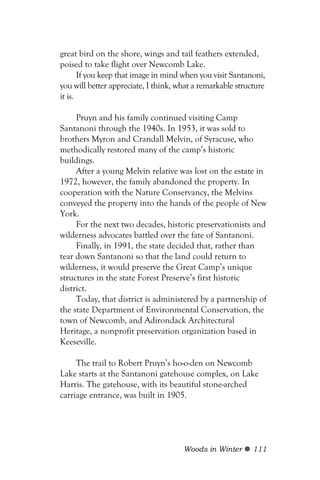 great bird on the shore, wings and tail feathers extended,
poised to take flight over Newcomb Lake.
       If you keep that image in mind when you visit Santanoni,
you will better appreciate, I think, what a remarkable structure
it is.

     Pruyn and his family continued visiting Camp
Santanoni through the 1940s. In 1953, it was sold to
brothers Myron and Crandall Melvin, of Syracuse, who
methodically restored many of the camp’s historic
buildings.
     After a young Melvin relative was lost on the estate in
1972, however, the family abandoned the property. In
cooperation with the Nature Conservancy, the Melvins
conveyed the property into the hands of the people of New
York.
     For the next two decades, historic preservationists and
wilderness advocates battled over the fate of Santanoni.
     Finally, in 1991, the state decided that, rather than
tear down Santanoni so that the land could return to
wilderness, it would preserve the Great Camp’s unique
structures in the state Forest Preserve’s first historic
district.
     Today, that district is administered by a partnership of
the state Department of Environmental Conservation, the
town of Newcomb, and Adirondack Architectural
Heritage, a nonprofit preservation organization based in
Keeseville.

     The trail to Robert Pruyn’s ho-o-den on Newcomb
Lake starts at the Santanoni gatehouse complex, on Lake
Harris. The gatehouse, with its beautiful stone-arched
carriage entrance, was built in 1905.




                                      Woods in Winter       111
 