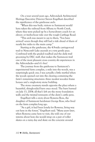 On a tour several years ago, Adirondack Architectural
Heritage Executive Director Steven Engelhart described
the significance of the gatehouse arch:
      “When this was built, visitors to Santanoni would
have taken the railroad from Albany to North Creek,
where they were picked up by a horse-drawn coach for an
eleven- or twelve-hour ride over the rough Carthage Road.
      “This arch was meant to say to them, ‘You have
arrived’—even though they still had a ride ahead of them of
nearly five miles to the main camp.”
      Starting at the gatehouse, the 4.9-mile carriage-road
trail to Newcomb Lake ascends at a very gentle pace.
Combined with the graded roadbed and the daily trail
grooming by DEC staff, that makes the Santanoni trail
one of the most pleasant cross country ski experiences in
the Adirondacks—and it’s free!
      The journey from the gatehouse to Santanoni’s
experimental farm complex, a mile into the woods, was a
surprisingly quick one; I was actually a little startled when
the woods opened out into the clearing containing the
farm’s remaining structures: three modest wooden frame
houses and a single-story stone building.
      The stone creamery stands opposite the place where a
beautiful, shingle-sided barn once stood. The barn burned
on July 13, 2004; all that’s left are the stone foundation
walls and the twisted remnants of the dairy’s cattle pens.
      Engelhart tells a story about Rowena Ross, the
daughter of Santanoni herdsman George Ross, who lived
on the farm complex long ago.
      “As a girl, it had been lonely for Rowena, living way
out here in the forest,” Engelhart said. “Many years later,
when Rowena came here to visit, she told one of our
interns about how she would strap on a pair of roller
skates on a rainy day and skate on the concrete around



112   Hello, Santanoni
 